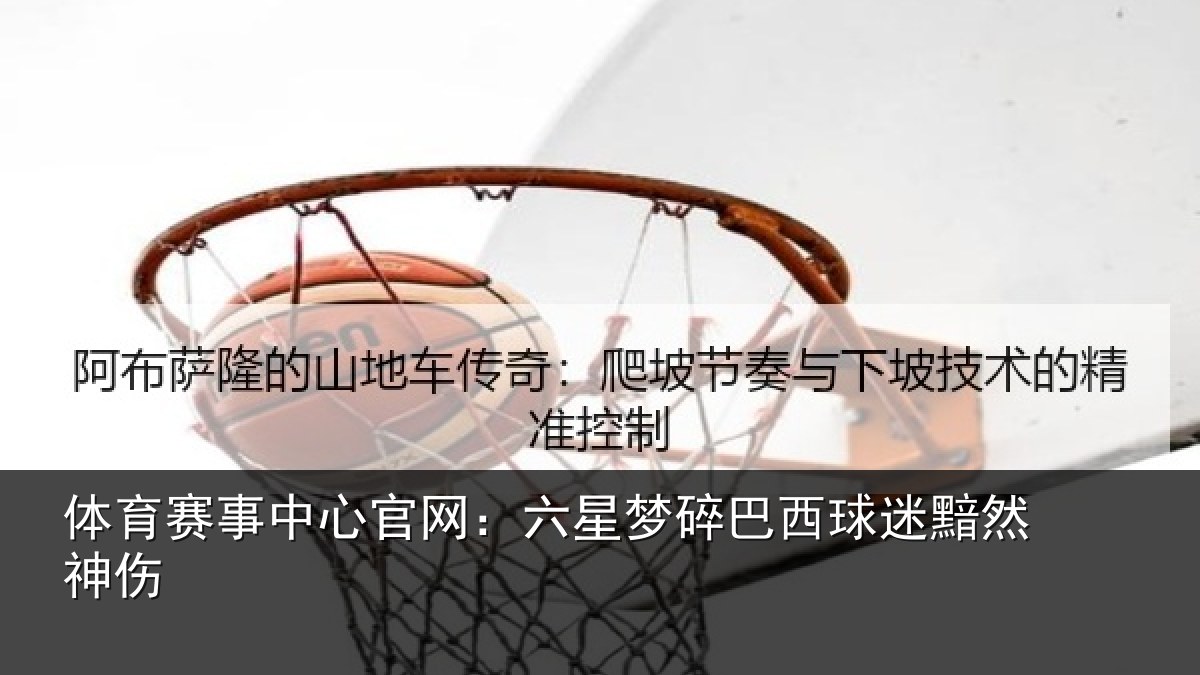 体育赛事中心官网：六星梦碎巴西球迷黯然神伤