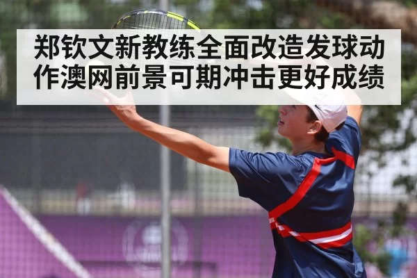 郑钦文新教练全面改造发球动作澳网前景可期冲击更好成绩